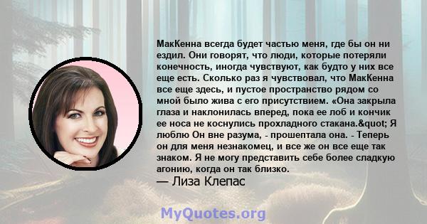 МакКенна всегда будет частью меня, где бы он ни ездил. Они говорят, что люди, которые потеряли конечность, иногда чувствуют, как будто у них все еще есть. Сколько раз я чувствовал, что МакКенна все еще здесь, и пустое