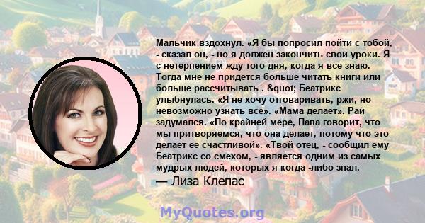 Мальчик вздохнул. «Я бы попросил пойти с тобой, - сказал он, - но я должен закончить свои уроки. Я с нетерпением жду того дня, когда я все знаю. Тогда мне не придется больше читать книги или больше рассчитывать . " 