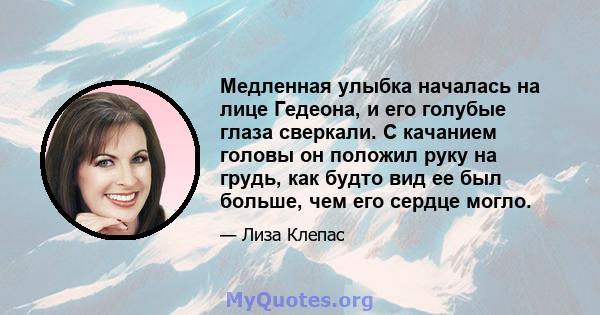 Медленная улыбка началась на лице Гедеона, и его голубые глаза сверкали. С качанием головы он положил руку на грудь, как будто вид ее был больше, чем его сердце могло.