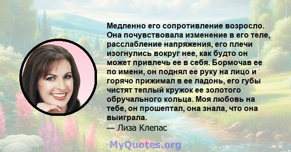 Медленно его сопротивление возросло. Она почувствовала изменение в его теле, расслабление напряжения, его плечи изогнулись вокруг нее, как будто он может привлечь ее в себя. Бормочав ее по имени, он поднял ее руку на