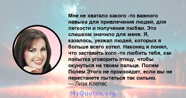 Мне не хватало какого -то важного навыка для привлечения людей, для легкости и получения любви. Это слишком значило для меня. Я, казалось, уезжал людей, которых я больше всего хотел. Наконец я понял, что заставить кого