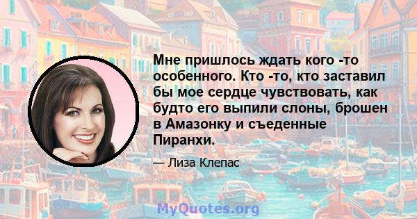 Мне пришлось ждать кого -то особенного. Кто -то, кто заставил бы мое сердце чувствовать, как будто его выпили слоны, брошен в Амазонку и съеденные Пиранхи.