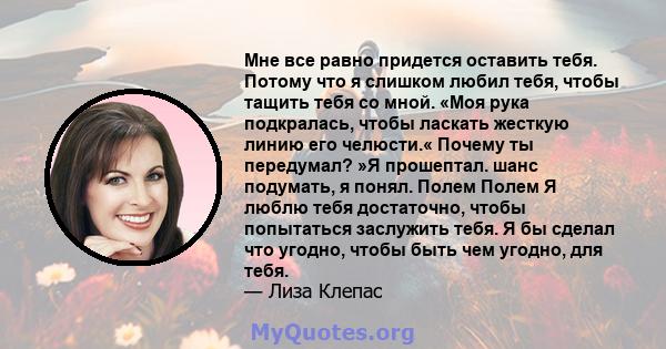 Мне все равно придется оставить тебя. Потому что я слишком любил тебя, чтобы тащить тебя со мной. «Моя рука подкралась, чтобы ласкать жесткую линию его челюсти.« Почему ты передумал? »Я прошептал. шанс подумать, я