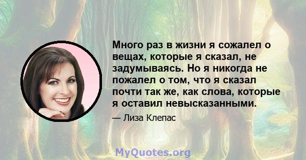 Много раз в жизни я сожалел о вещах, которые я сказал, не задумываясь. Но я никогда не пожалел о том, что я сказал почти так же, как слова, которые я оставил невысказанными.