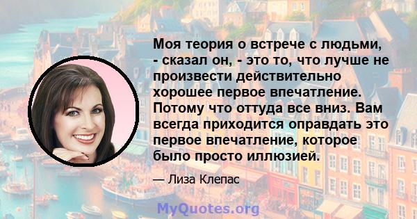 Моя теория о встрече с людьми, - сказал он, - это то, что лучше не произвести действительно хорошее первое впечатление. Потому что оттуда все вниз. Вам всегда приходится оправдать это первое впечатление, которое было