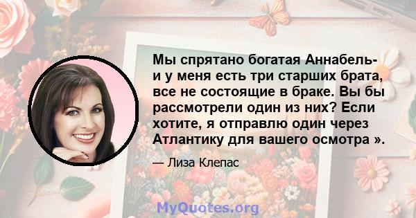 Мы спрятано богатая Аннабель- и у меня есть три старших брата, все не состоящие в браке. Вы бы рассмотрели один из них? Если хотите, я отправлю один через Атлантику для вашего осмотра ».