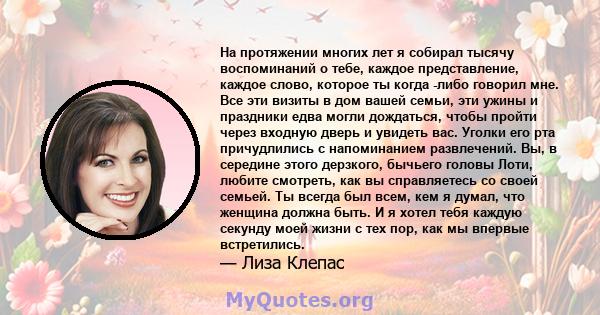 На протяжении многих лет я собирал тысячу воспоминаний о тебе, каждое представление, каждое слово, которое ты когда -либо говорил мне. Все эти визиты в дом вашей семьи, эти ужины и праздники едва могли дождаться, чтобы