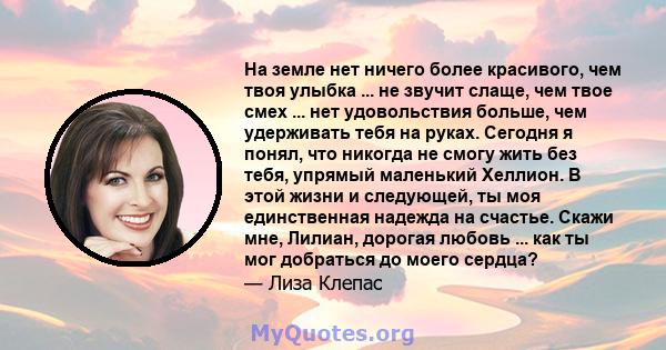 На земле нет ничего более красивого, чем твоя улыбка ... не звучит слаще, чем твое смех ... нет удовольствия больше, чем удерживать тебя на руках. Сегодня я понял, что никогда не смогу жить без тебя, упрямый маленький