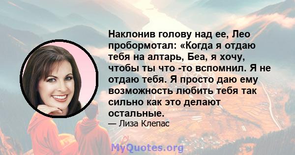 Наклонив голову над ее, Лео пробормотал: «Когда я отдаю тебя на алтарь, Беа, я хочу, чтобы ты что -то вспомнил. Я не отдаю тебя. Я просто даю ему возможность любить тебя так сильно как это делают остальные.