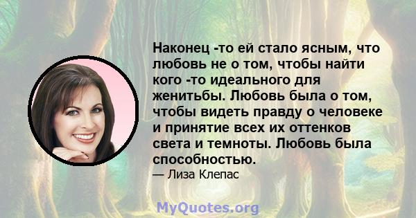 Наконец -то ей стало ясным, что любовь не о том, чтобы найти кого -то идеального для женитьбы. Любовь была о том, чтобы видеть правду о человеке и принятие всех их оттенков света и темноты. Любовь была способностью.