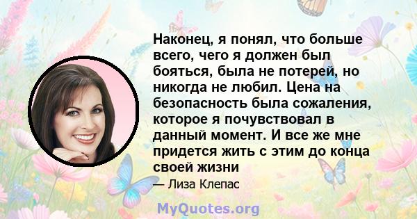 Наконец, я понял, что больше всего, чего я должен был бояться, была не потерей, но никогда не любил. Цена на безопасность была сожаления, которое я почувствовал в данный момент. И все же мне придется жить с этим до