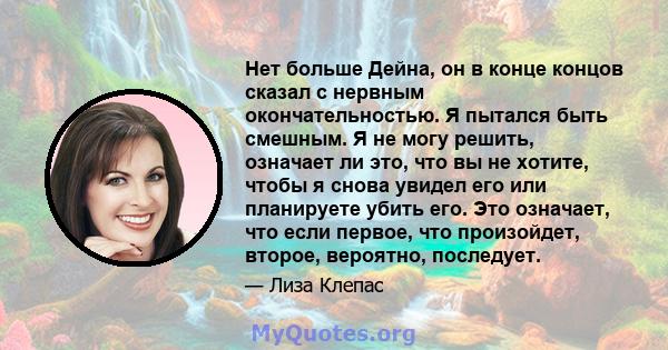 Нет больше Дейна, он в конце концов сказал с нервным окончательностью. Я пытался быть смешным. Я не могу решить, означает ли это, что вы не хотите, чтобы я снова увидел его или планируете убить его. Это означает, что