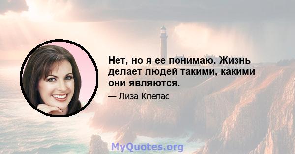 Нет, но я ее понимаю. Жизнь делает людей такими, какими они являются.