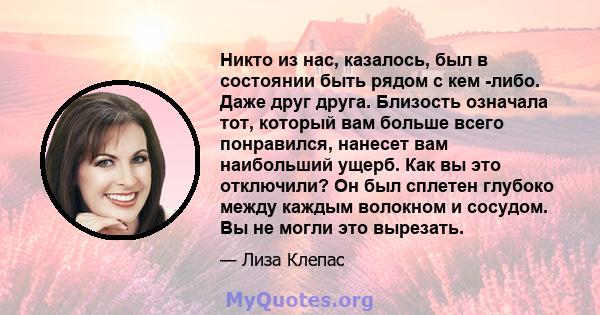 Никто из нас, казалось, был в состоянии быть рядом с кем -либо. Даже друг друга. Близость означала тот, который вам больше всего понравился, нанесет вам наибольший ущерб. Как вы это отключили? Он был сплетен глубоко