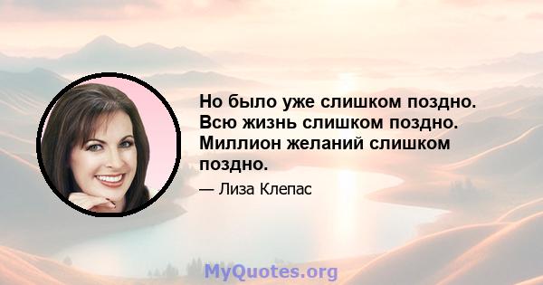 Но было уже слишком поздно. Всю жизнь слишком поздно. Миллион желаний слишком поздно.