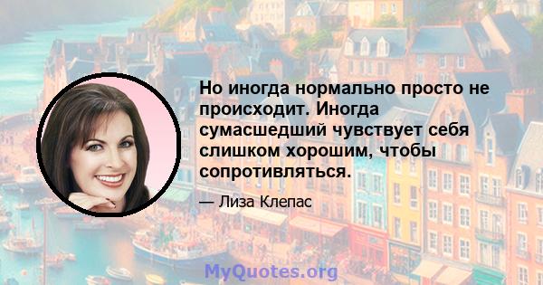 Но иногда нормально просто не происходит. Иногда сумасшедший чувствует себя слишком хорошим, чтобы сопротивляться.