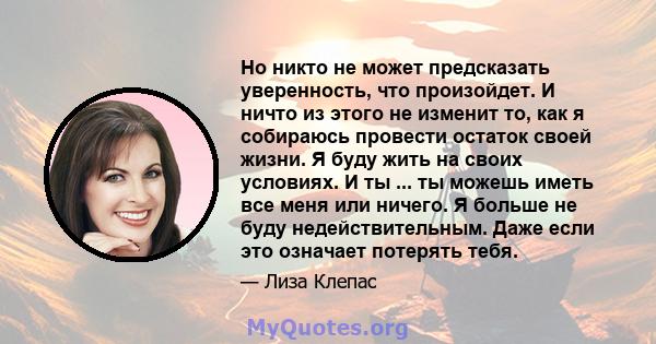 Но никто не может предсказать уверенность, что произойдет. И ничто из этого не изменит то, как я собираюсь провести остаток своей жизни. Я буду жить на своих условиях. И ты ... ты можешь иметь все меня или ничего. Я