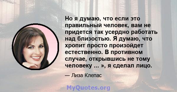 Но я думаю, что если это правильный человек, вам не придется так усердно работать над близостью. Я думаю, что хропит просто произойдет естественно. В противном случае, открывшись не тому человеку ... », я сделал лицо.