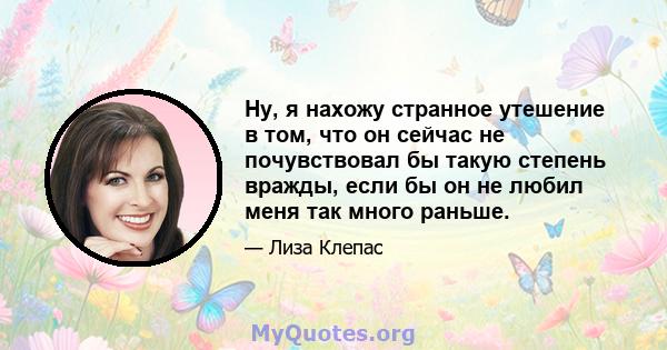 Ну, я нахожу странное утешение в том, что он сейчас не почувствовал бы такую ​​степень вражды, если бы он не любил меня так много раньше.