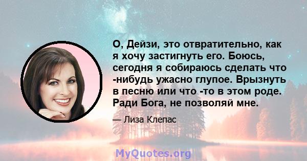 О, Дейзи, это отвратительно, как я хочу застигнуть его. Боюсь, сегодня я собираюсь сделать что -нибудь ужасно глупое. Врызнуть в песню или что -то в этом роде. Ради Бога, не позволяй мне.