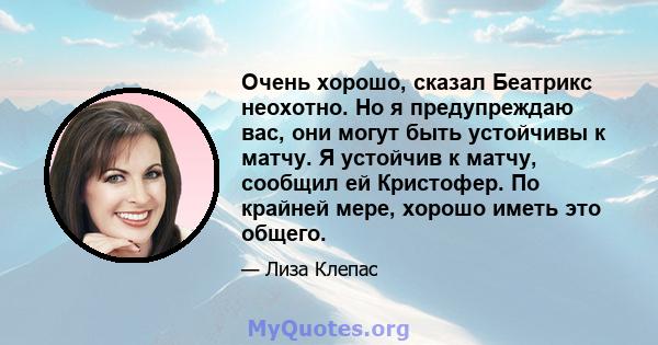 Очень хорошо, сказал Беатрикс неохотно. Но я предупреждаю вас, они могут быть устойчивы к матчу. Я устойчив к матчу, сообщил ей Кристофер. По крайней мере, хорошо иметь это общего.