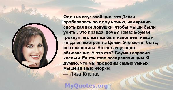 Один из слуг сообщил, что Дейзи пробиралась по дому ночью, намеренно спотыкая все ловушки, чтобы мыши были убиты. Это правда, дочь? Томас Боуман грохнул, его взгляд был наполнен гневом, когда он смотрел на Дейзи. Это