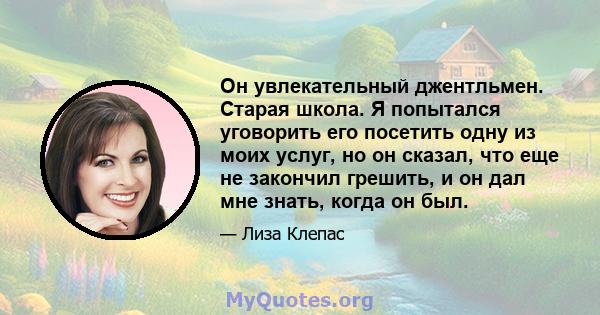 Он увлекательный джентльмен. Старая школа. Я попытался уговорить его посетить одну из моих услуг, но он сказал, что еще не закончил грешить, и он дал мне знать, когда он был.