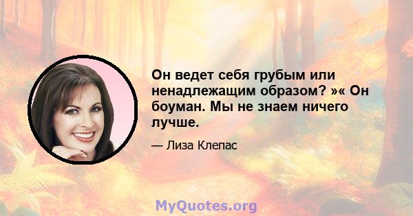 Он ведет себя грубым или ненадлежащим образом? »« Он боуман. Мы не знаем ничего лучше.