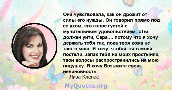 Она чувствовала, как он дрожит от силы его нужды. Он говорил прямо под ее ухом, его голос густой с мучительным удовольствием. «Ты должен уйти, Сара ... потому что я хочу держать тебя так, пока твоя кожа не тает в мою. Я 