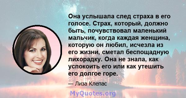 Она услышала след страха в его голосе. Страх, который, должно быть, почувствовал маленький мальчик, когда каждая женщина, которую он любил, исчезла из его жизни, сметал беспощадную лихорадку. Она не знала, как успокоить 