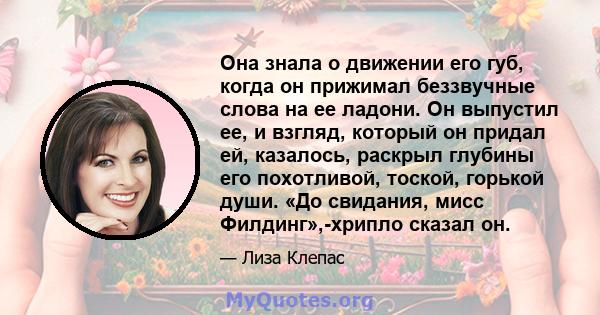 Она знала о движении его губ, когда он прижимал беззвучные слова на ее ладони. Он выпустил ее, и взгляд, который он придал ей, казалось, раскрыл глубины его похотливой, тоской, горькой души. «До свидания, мисс