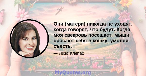 Они (матери) никогда не уходят, когда говорят, что будут. Когда моя свекровь посещает, мыши бросают себя в кошку, умоляя съесть.