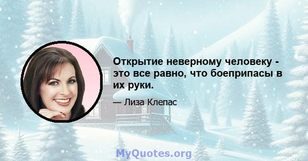 Открытие неверному человеку - это все равно, что боеприпасы в их руки.