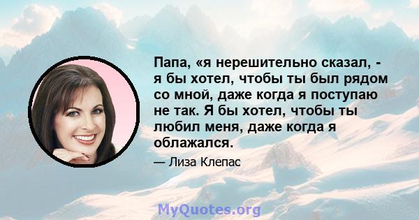 Папа, «я нерешительно сказал, - я бы хотел, чтобы ты был рядом со мной, даже когда я поступаю не так. Я бы хотел, чтобы ты любил меня, даже когда я облажался.