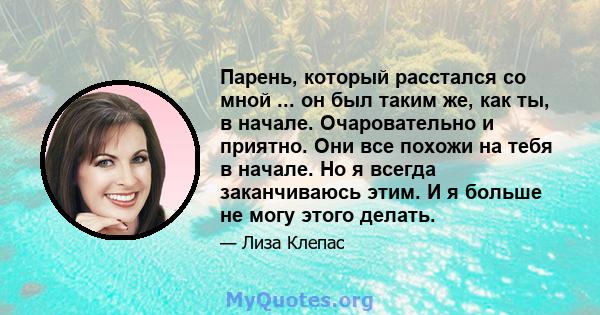 Парень, который расстался со мной ... он был таким же, как ты, в начале. Очаровательно и приятно. Они все похожи на тебя в начале. Но я всегда заканчиваюсь этим. И я больше не могу этого делать.