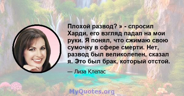 Плохой развод? » - спросил Харди, его взгляд падал на мои руки. Я понял, что сжимаю свою сумочку в сфере смерти. Нет, развод был великолепен, сказал я. Это был брак, который отстой.