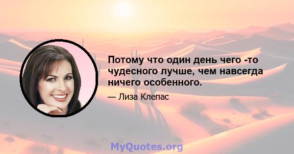 Потому что один день чего -то чудесного лучше, чем навсегда ничего особенного.