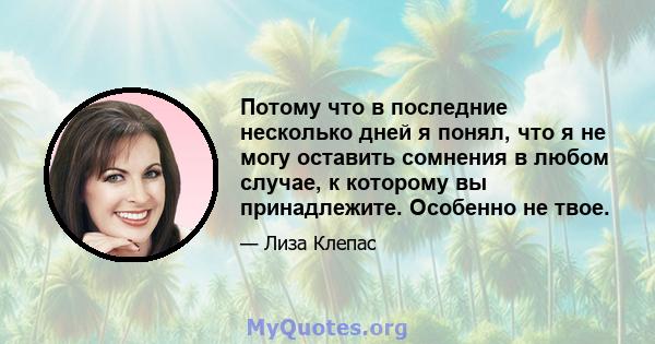 Потому что в последние несколько дней я понял, что я не могу оставить сомнения в любом случае, к которому вы принадлежите. Особенно не твое.