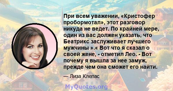 При всем уважении, «Кристофер пробормотал», этот разговор никуда не ведет. По крайней мере, один из вас должен указать, что Беатрикс заслуживает лучшего мужчины ».« Вот что я сказал о своей жене, - отметил Лео. - Вот