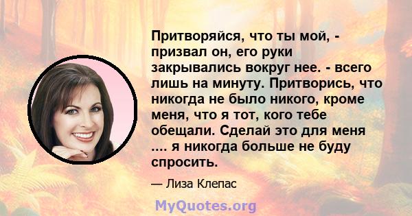 Притворяйся, что ты мой, - призвал он, его руки закрывались вокруг нее. - всего лишь на минуту. Притворись, что никогда не было никого, кроме меня, что я тот, кого тебе обещали. Сделай это для меня .... я никогда больше 