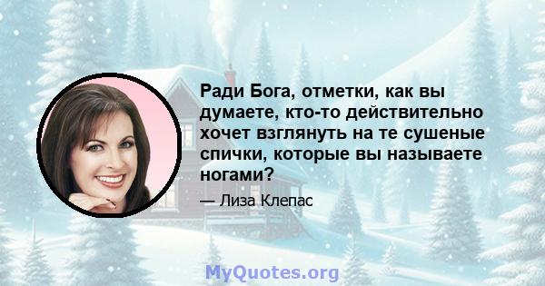 Ради Бога, отметки, как вы думаете, кто-то действительно хочет взглянуть на те сушеные спички, которые вы называете ногами?