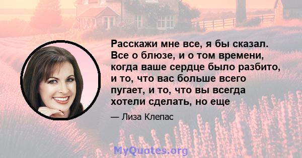 Расскажи мне все, я бы сказал. Все о блюзе, и о том времени, когда ваше сердце было разбито, и то, что вас больше всего пугает, и то, что вы всегда хотели сделать, но еще