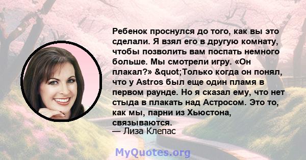 Ребенок проснулся до того, как вы это сделали. Я взял его в другую комнату, чтобы позволить вам поспать немного больше. Мы смотрели игру. «Он плакал?» "Только когда он понял, что у Astros был еще один пламя в