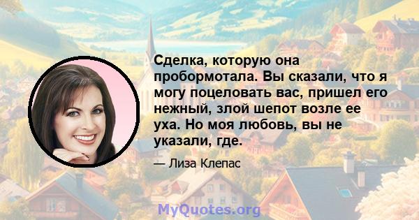 Сделка, которую она пробормотала. Вы сказали, что я могу поцеловать вас, пришел его нежный, злой шепот возле ее уха. Но моя любовь, вы не указали, где.