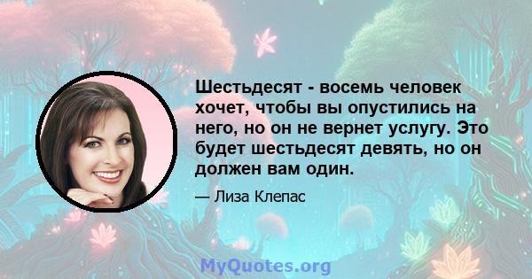 Шестьдесят - восемь человек хочет, чтобы вы опустились на него, но он не вернет услугу. Это будет шестьдесят девять, но он должен вам один.