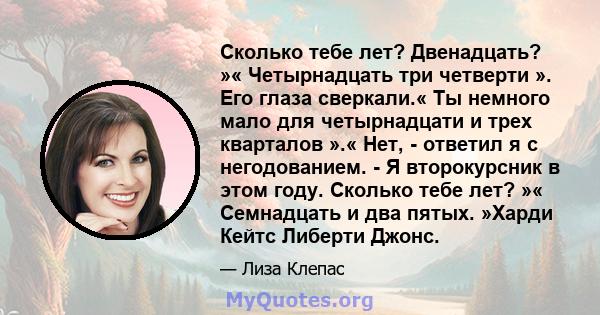 Сколько тебе лет? Двенадцать? »« Четырнадцать три четверти ». Его глаза сверкали.« Ты немного мало для четырнадцати и трех кварталов ».« Нет, - ответил я с негодованием. - Я второкурсник в этом году. Сколько тебе лет?