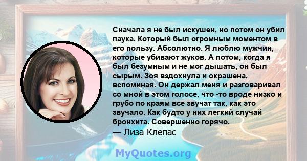 Сначала я не был искушен, но потом он убил паука. Который был огромным моментом в его пользу. Абсолютно. Я люблю мужчин, которые убивают жуков. А потом, когда я был безумным и не мог дышать, он был сырым. Зоя вздохнула