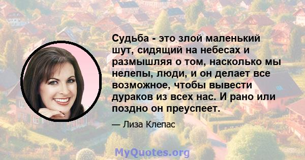 Судьба - это злой маленький шут, сидящий на небесах и размышляя о том, насколько мы нелепы, люди, и он делает все возможное, чтобы вывести дураков из всех нас. И рано или поздно он преуспеет.