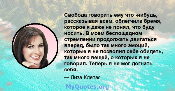 Свобода говорить ему что -нибудь, рассказывая всем, облегчила бремя, которое я даже не понял, что буду носить. В моем беспощадном стремлении продолжать двигаться вперед, было так много эмоций, которые я не позволил себе 