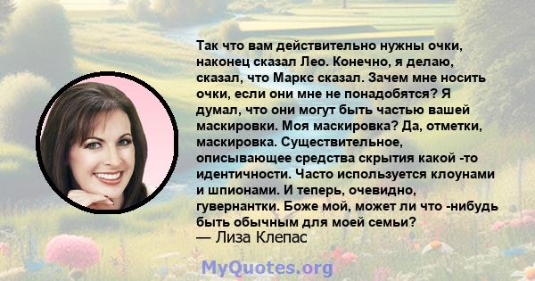 Так что вам действительно нужны очки, наконец сказал Лео. Конечно, я делаю, сказал, что Маркс сказал. Зачем мне носить очки, если они мне не понадобятся? Я думал, что они могут быть частью вашей маскировки. Моя